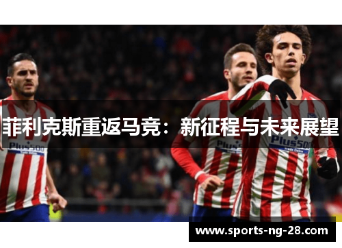 菲利克斯重返马竞:新征程与未来展望 菲利克斯重返马竞:新征程与未来展望
