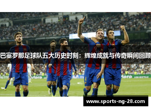 巴塞罗那足球队五大历史时刻：辉煌成就与传奇瞬间回顾