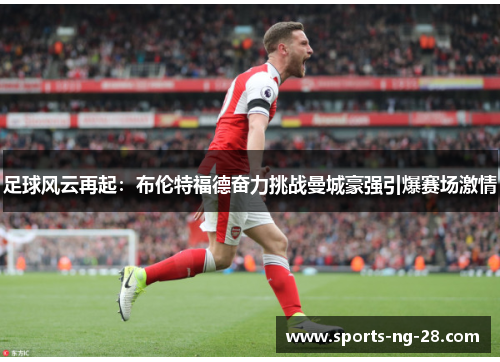 足球风云再起:布伦特福德奋力挑战曼城豪强引爆赛场激情 足球风云再起:布伦特福德奋力挑战曼城豪强引爆赛场激情