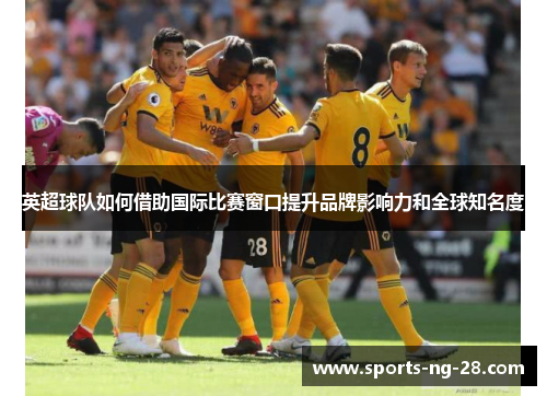 英超球队如何借助国际比赛窗口提升品牌影响力和全球知名度