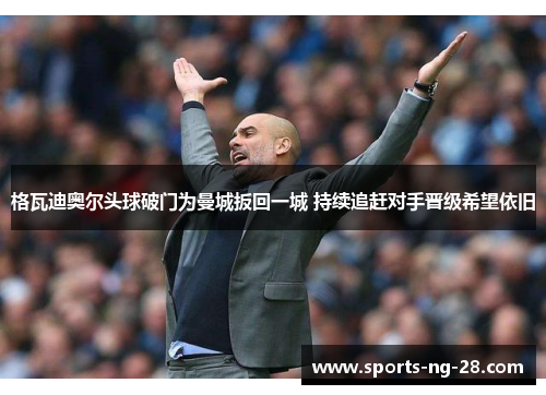 格瓦迪奥尔头球破门为曼城扳回一城 持续追赶对手晋级希望依旧