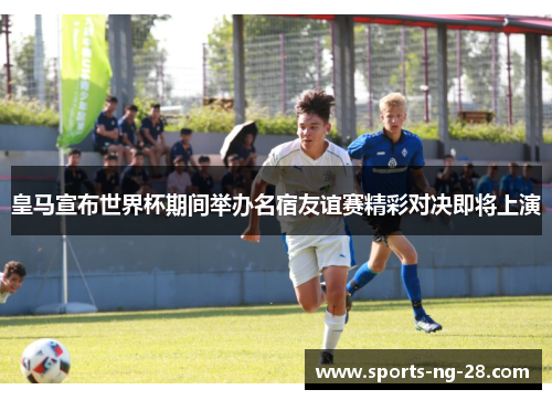 皇马宣布世界杯期间举办名宿友谊赛精彩对决即将上演