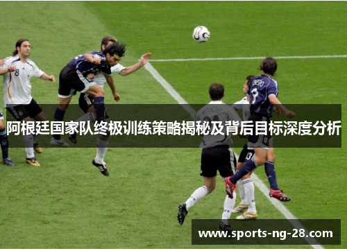 阿根廷国家队终极训练策略揭秘及背后目标深度分析