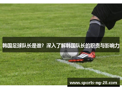 韩国足球队长是谁？深入了解韩国队长的职责与影响力