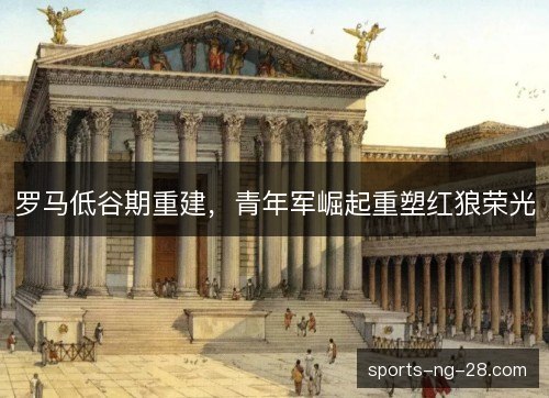 罗马低谷期重建,青年军崛起重塑红狼荣光 罗马低谷期重建,青年军崛起重塑红狼荣光